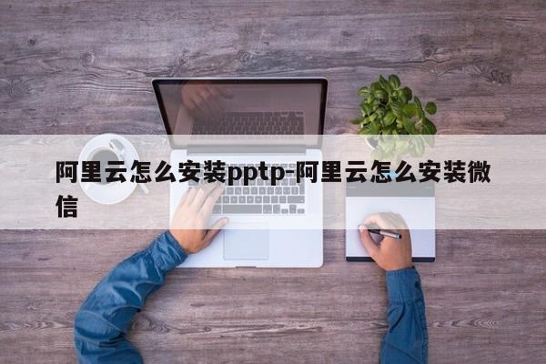 阿里云怎么安装pptp-阿里云怎么安装微信