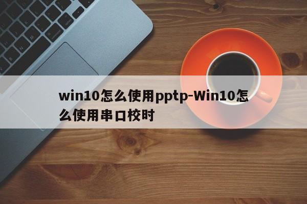 win10怎么使用pptp-Win10怎么使用串口校时