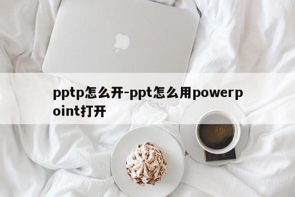 pptp怎么开-ppt怎么用powerpoint打开