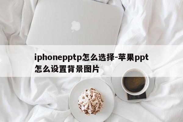 iphonepptp怎么选择-苹果ppt怎么设置背景图片