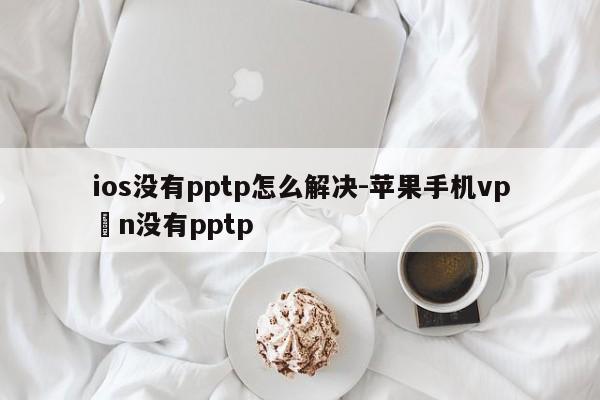 ios没有pptp怎么解决-苹果手机vp n没有pptp