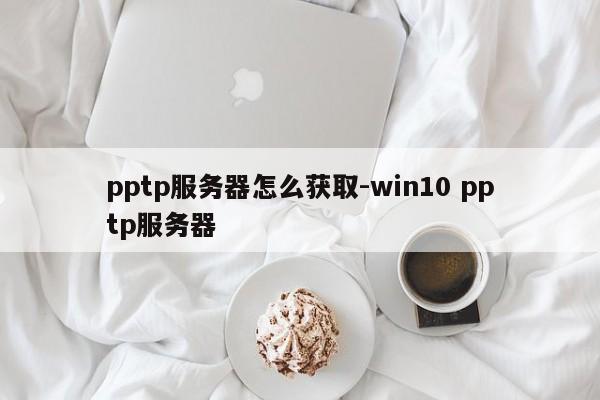 pptp服务器怎么获取-win10 pptp服务器