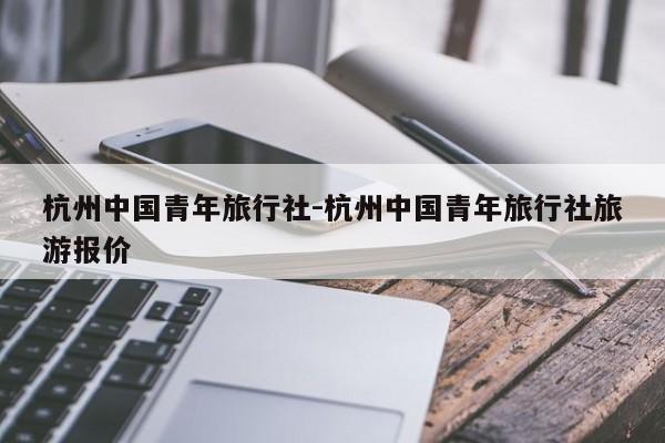 杭州中国青年旅行社-杭州中国青年旅行社旅游报价