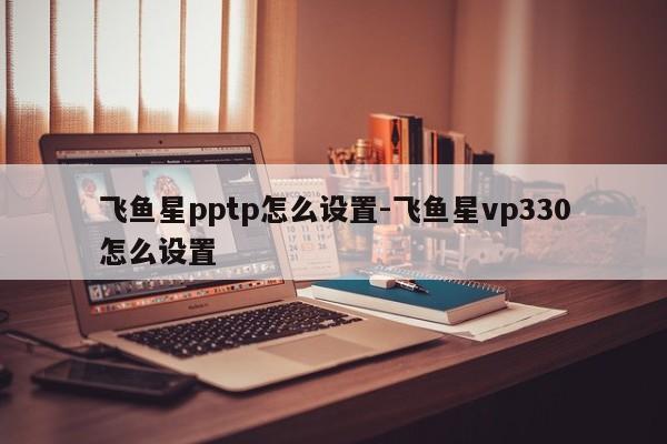 飞鱼星pptp怎么设置-飞鱼星vp330怎么设置