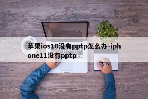 苹果ios10没有pptp怎么办-iphone11没有pptp