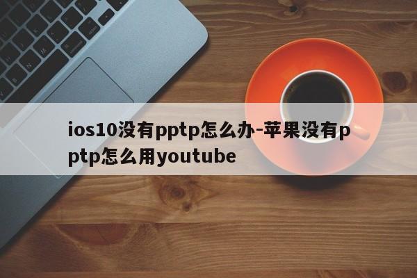 ios10没有pptp怎么办-苹果没有pptp怎么用youtube