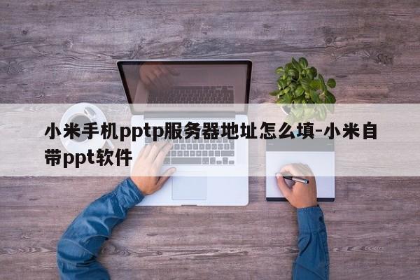 小米手机pptp服务器地址怎么填-小米自带ppt软件