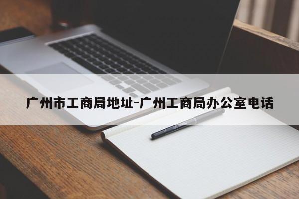 广州市工商局地址-广州工商局办公室电话