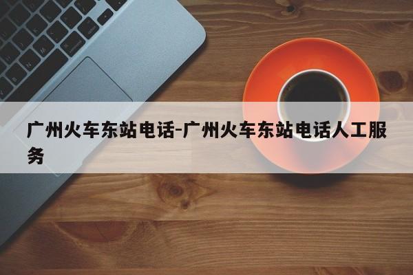 广州火车东站电话-广州火车东站电话人工服务