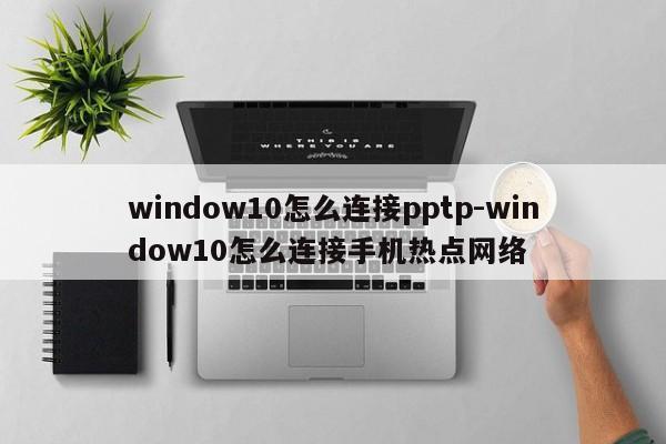 window10怎么连接pptp-window10怎么连接手机热点网络