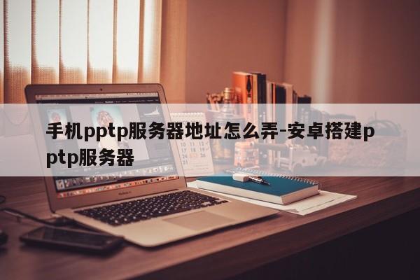 手机pptp服务器地址怎么弄-安卓搭建pptp服务器