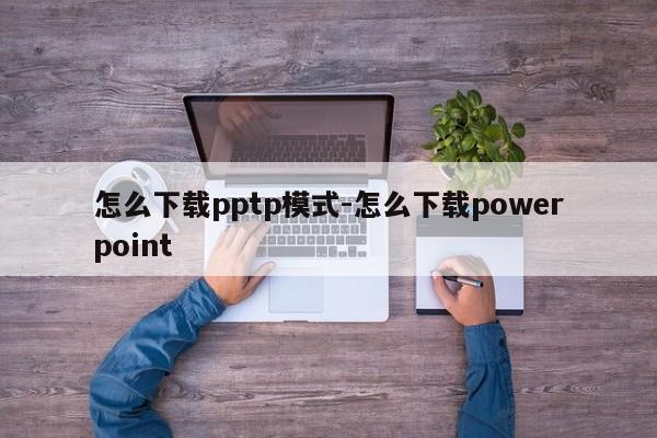 怎么下载pptp模式-怎么下载powerpoint