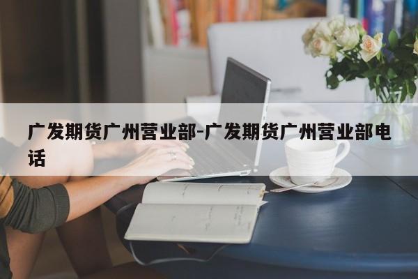 广发期货广州营业部-广发期货广州营业部电话