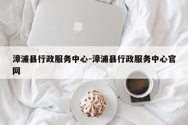 漳浦县行政服务中心-漳浦县行政服务中心官网