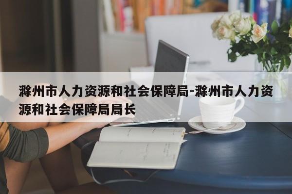 滁州市人力资源和社会保障局-滁州市人力资源和社会保障局局长