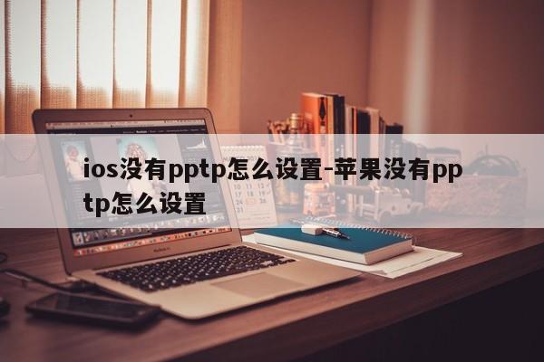 ios没有pptp怎么设置-苹果没有pptp怎么设置