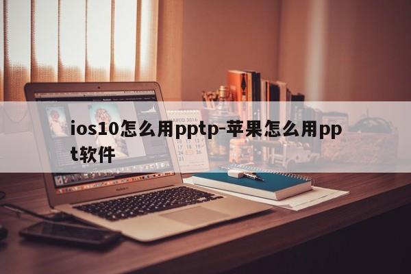 ios10怎么用pptp-苹果怎么用ppt软件