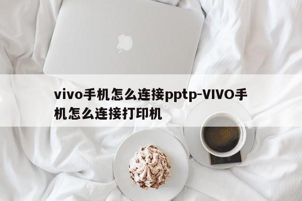 vivo手机怎么连接pptp-VIVO手机怎么连接打印机