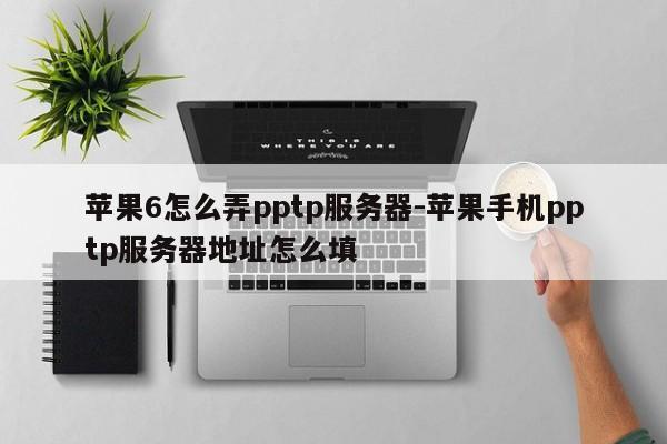 苹果6怎么弄pptp服务器-苹果手机pptp服务器地址怎么填