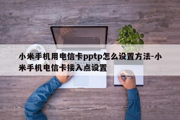 小米手机用电信卡pptp怎么设置方法-小米手机电信卡接入点设置