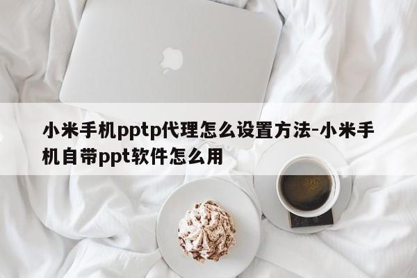 小米手机pptp代理怎么设置方法-小米手机自带ppt软件怎么用