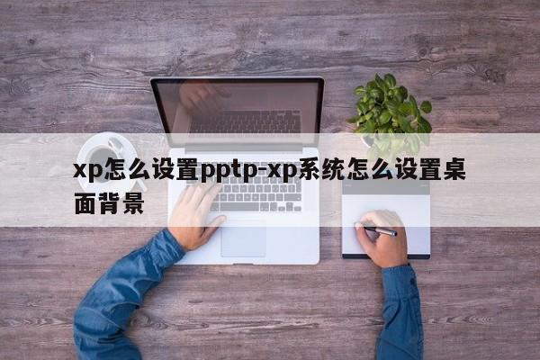 xp怎么设置pptp-xp系统怎么设置桌面背景