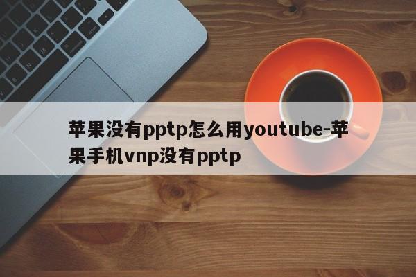 苹果没有pptp怎么用youtube-苹果手机vnp没有pptp