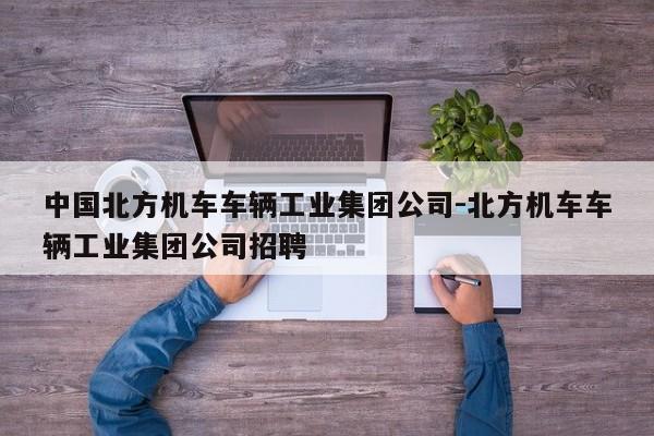 中国北方机车车辆工业集团公司-北方机车车辆工业集团公司招聘