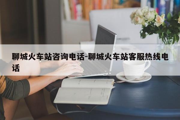 聊城火车站咨询电话-聊城火车站客服热线电话