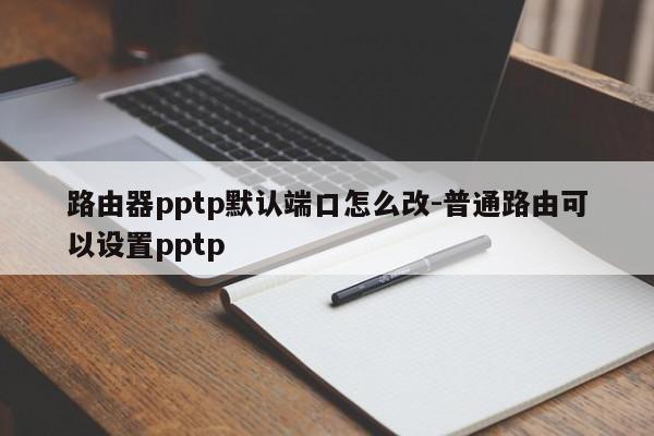 路由器pptp默认端口怎么改-普通路由可以设置pptp