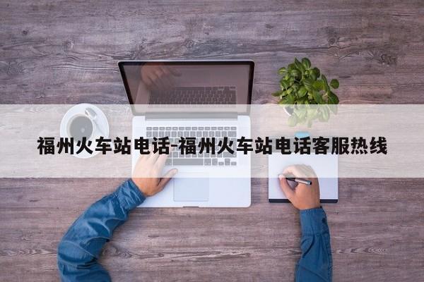 福州火车站电话-福州火车站电话客服热线
