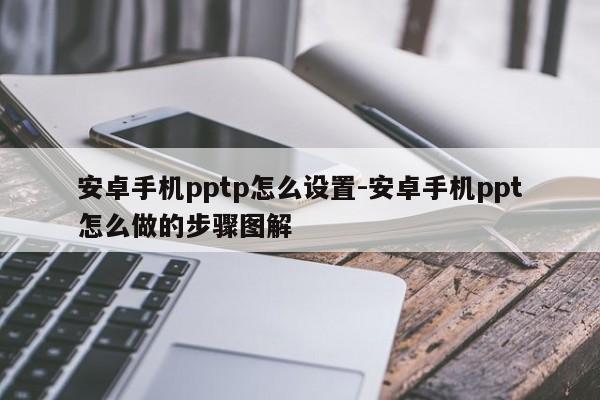 安卓手机pptp怎么设置-安卓手机ppt怎么做的步骤图解