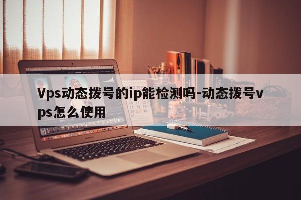 Vps动态拨号的ip能检测吗-动态拨号vps怎么使用