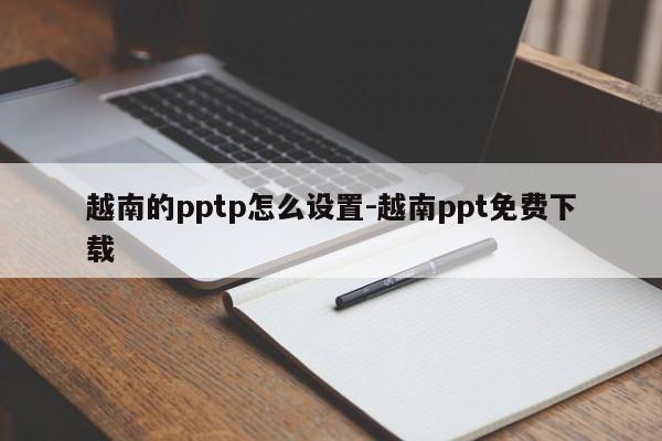 越南的pptp怎么设置-越南ppt免费下载