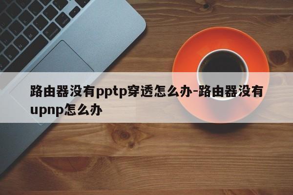 路由器没有pptp穿透怎么办-路由器没有upnp怎么办