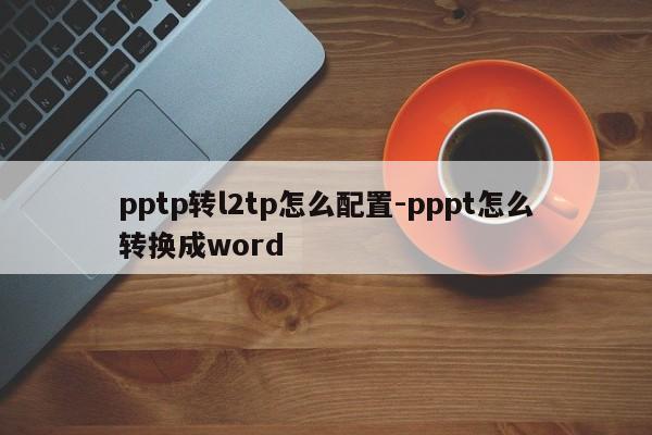 pptp转l2tp怎么配置-pppt怎么转换成word