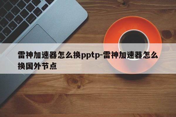 雷神加速器怎么换pptp-雷神加速器怎么换国外节点