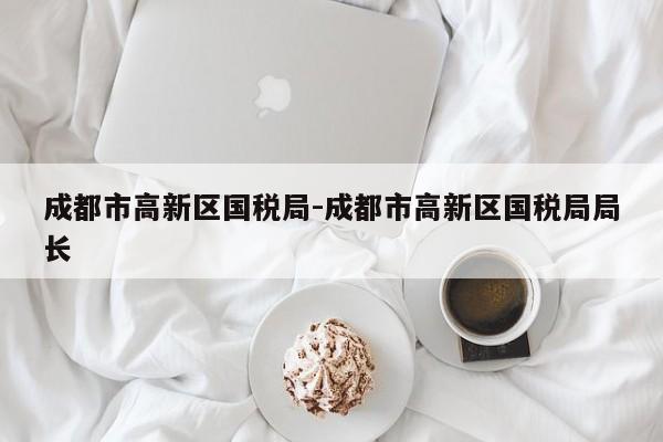 成都市高新区国税局-成都市高新区国税局局长