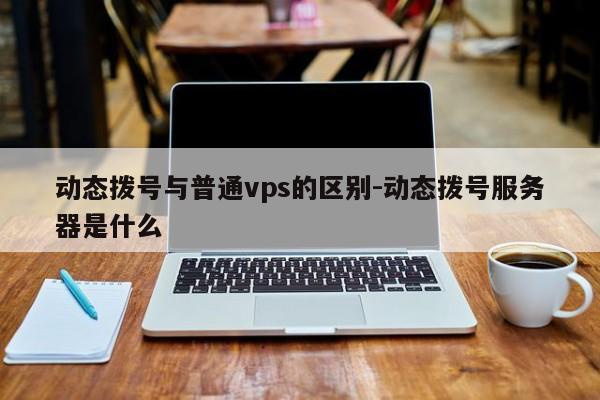 动态拨号与普通vps的区别-动态拨号服务器是什么