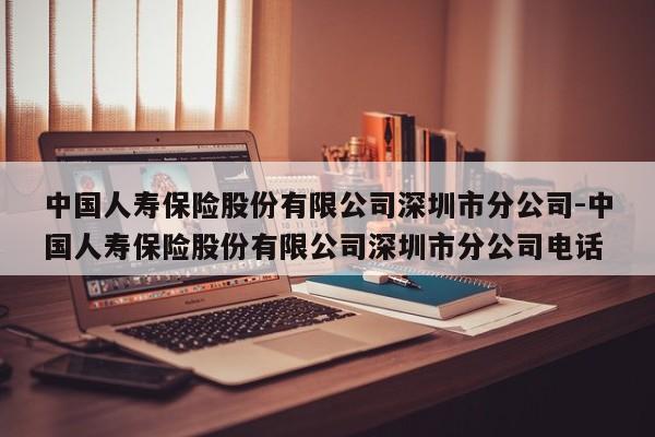 中国人寿保险股份有限公司深圳市分公司-中国人寿保险股份有限公司深圳市分公司电话