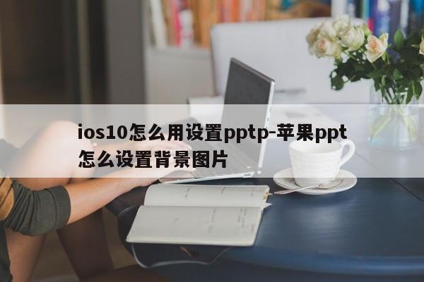 ios10怎么用设置pptp-苹果ppt怎么设置背景图片