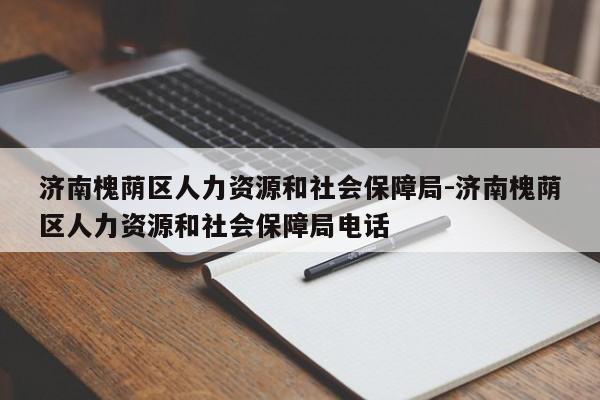 济南槐荫区人力资源和社会保障局-济南槐荫区人力资源和社会保障局电话