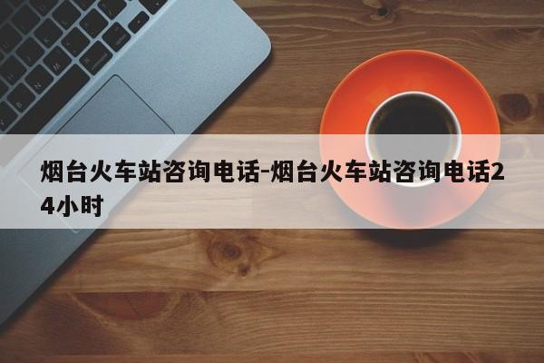 烟台火车站咨询电话-烟台火车站咨询电话24小时