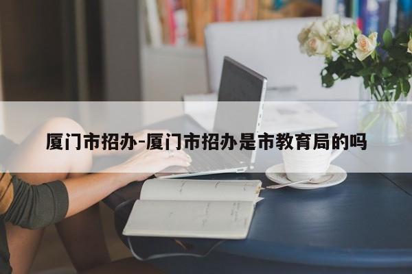 厦门市招办-厦门市招办是市教育局的吗