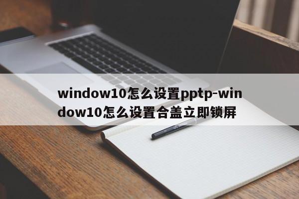window10怎么设置pptp-window10怎么设置合盖立即锁屏