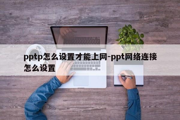 pptp怎么设置才能上网-ppt网络连接怎么设置