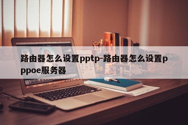 路由器怎么设置pptp-路由器怎么设置pppoe服务器
