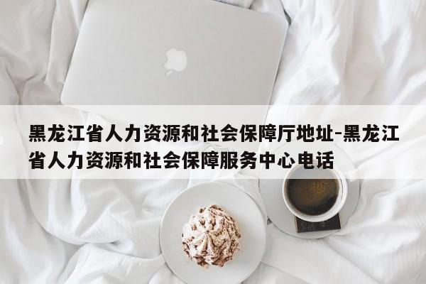 黑龙江省人力资源和社会保障厅地址-黑龙江省人力资源和社会保障服务中心电话