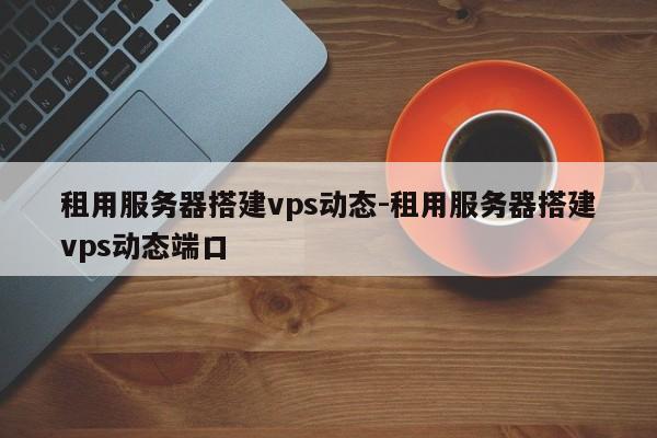 租用服务器搭建vps动态-租用服务器搭建vps动态端口