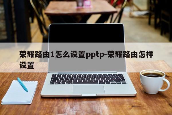 荣耀路由1怎么设置pptp-荣耀路由怎样设置